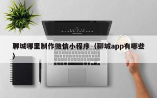 定州聊城哪里制作微信小程序（聊城app有哪些）