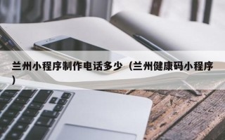 定州兰州小程序制作电话多少（兰州健康码小程序）